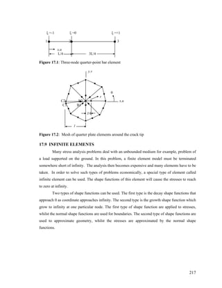 ξ =-1 ξ =0 ξ =+1
1 2 3
x,u
L/4 3L/4
Figure 17.1: Three-node quarter-point bar element
y,v
θ
r
C2 B2 x,u
C1 B1
l/4
l
Figure 17.2: Mesh of quarter plate elements around the crack tip
17.9 INFINITE ELEMENTS
Many stress analysis problems deal with an unbounded medium for example, problem of
a load supported on the ground. In this problem, a finite element model must be terminated
somewhere short of infinity. The analysis then becomes expensive and many elements have to be
taken. In order to solve such types of problems economically, a special type of element called
infinite element can be used. The shape functions of this element will cause the stresses to reach
to zero at infinity.
Two types of shape functions can be used. The first type is the decay shape functions that
approach 0 as coordinate approaches infinity. The second type is the growth shape function which
grow to infinity at one particular node. The first type of shape function are applied to stresses,
whilst the normal shape functions are used for boundaries. The second type of shape functions are
used to approximate geometry, whilst the stresses are approximated by the normal shape
functions.
217
 