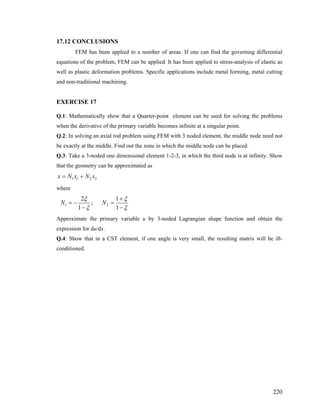 17.12 CONCLUSIONS
FEM has been applied to a number of areas. If one can find the governing differential
equations of the problem, FEM can be applied. It has been applied to stress-analysis of elastic as
well as plastic deformation problems. Specific applications include metal forming, metal cutting
and non-traditional machining.
EXERCISE 17
Q.1: Mathematically show that a Quarter-point element can be used for solving the problems
when the derivative of the primary variable becomes infinite at a singular point.
Q.2: In solving an axial rod problem using FEM with 3 noded element, the middle node need not
be exactly at the middle. Find out the zone in which the middle node can be placed.
Q.3: Take a 3-noded one dimensional element 1-2-3, in which the third node is at infinity. Show
that the geometry can be approximated as
1 1 2 2x N x N x= +
where
1 2
2 1
;
1 1
N N
ξ ξ
ξ ξ
+
= − =
− −
Approximate the primary variable u by 3-noded Lagrangian shape function and obtain the
expression for du/dx.
Q.4: Show that in a CST element, if one angle is very small, the resulting matrix will be ill-
conditioned.
220
 