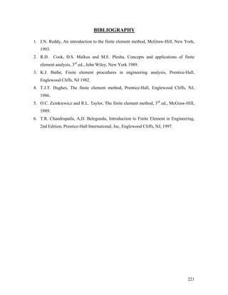 BIBLIOGRAPHY
1. J.N. Reddy, An introduction to the finite element method, McGraw-Hill, New York,
1993.
2. R.D. Cook, D.S. Malkus and M.E. Plesha, Concepts and applications of finite
element analysis, 3rd
ed., John Wiley, New York 1989.
3. K.J. Bathe, Finite element procedures in engineering analysis, Prentice-Hall,
Englewood Cliffs, NJ 1982.
4. T.J.T. Hughes, The finite element method, Prentice-Hall, Englewood Cliffs, NJ,
1986.
5. O.C. Zeinkiewicz and R.L. Taylor, The finite element method, 3rd
ed., McGraw-Hill,
1989.
6. T.R. Chandrupatla, A,D. Belegundu, Introduction to Finite Element in Engineering,
2nd Edition, Prentice-Hall International, Inc, Englewood Cliffs, NJ, 1997.
221
 