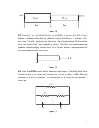 Figure: Q4
Q.5: One end of a steel rod is fixed and other end is pulled by an unknown force F. It is known
that due to application of the load the mid-length point of the rod moves by a distance of 0.2
mm. Using FEM with 2 equal elements, find out the value of unknown force. The length of the
rod is 1 m, area 1cm2
and Young’s modulus of elasticity 200 GN/m2
. Note that in this problem
you know only one boundary condition and in lieu of the other boundary condition you have the
information about mid-point displacement.
Figure: Q5
Q.6: Using direct FEM approach, find out the currents in all resistors of the circuit shown below.
Treat each resistor as one element and potentials at the two ends as primary variables. Elemental
equations can be derived using Ohm’s law and assembly can be carried out using Kirchhoff’s
current law.
Figure: Q6
15
 