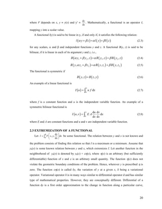 where F depends on x, y ≡ y(x) and y′ ≡
d
d
y
x
. Mathematically, a functional is an operator I,
mapping y into a scalar value.
A functional l(y) is said to be linear in y, if and only if, it satisfies the following relation:
( ) ( ) ( )l y z l y l zα β α β+ = + (2.3)
for any scalars, α and β and independent functions y and z. A functional B(y, z) is said to be
bilinear, if it is linear in each of its argument y and z, i.e.,
( ) ( ) (1 2 1 2, ,B y y z B y z B y zα β α β+ = + ), (2.4)
( ) ( ) ( )1 2 1, ,B y z z B y z B y zα β α β+ = + 2, (2.5)
The functional is symmetric if
( ) ( ),B y z B z y= , (2.6)
An example of a linear functional is
( ) 0
d
L
I u u f= ∫ x (2.7)
where f is a constant function and u is the independent variable function. An example of a
symmetric bilinear functional is
( ) 0
d d
,
d d
L u v
dI u v E A x
x x
= ∫ (2.8)
where E and A are constant functions and u and v are independent variable function.
2.3 EXTREMIZATION OF A FUNCTIONAL
Let
d
, , d
d
b
a
y
I F x y
x
⎛ ⎞
= ⎜ ⎟
⎝ ⎠
∫ x be some functional. The relation between y and x is not known and
the problem consists of finding this relation so that I is a maximum or a minimum. Assume that
y0(x) is some known relation between y and x, which extremizes I. Let another function in the
neighborhood of y0(x) is denoted by y0(x) + εη(x), where η(x) is an arbitrary (but sufficiently
differentiable) function of x and ε is an arbitrary small quantity. The function η(x) does not
violate the geometric boundary conditions of the problem. Hence, wherever y is prescribed η is
zero. The function εη(x) is called δy, the variation of y at a given x, δ being a variational
operator. Variational operator δ is in many ways similar to differential operator d and has similar
type of mathematical properties. However, they are conceptually different. Differential of a
function dy is a first order approximation to the change in function along a particular curve,
20
 