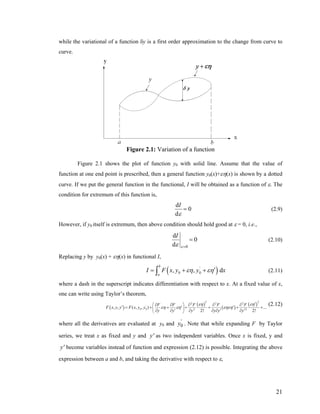 while the variational of a function δy is a first order approximation to the change from curve to
curve.
Figure 2.1: Variation of a function
Figure 2.1 shows the plot of function y0 with solid line. Assume that the value of
function at one end point is prescribed, then a general function y0(x)+εη(x) is shown by a dotted
curve. If we put the general function in the functional, I will be obtained as a function of ε. The
condition for extremum of this function is,
d
0
d
I
ε
= (2.9)
However, if y0 itself is extremum, then above condition should hold good at ε = 0, i.e.,
0
d
0
d
I
εε =
= (2.10)
Replacing y by y0(x) + εη(x) in functional I,
( )0 0, ,
b
'
a
dI F x y y xεη εη′= + +∫ (2.11)
where a dash in the superscript indicates differentiation with respect to x. At a fixed value of x,
one can write using Taylor’s theorem,
( )
( )
( )
( )'
0 0
2 2
2 2 2
2 2
, , ( , , ) ...
2! 2!
F F F F F
F x y y F x y y
y y y y y y'
εη εη
εη εη εηεη
⎛ ⎞
⎜ ⎟
⎝ ⎠
′∂ ∂ ∂ ∂ ∂
′ ′ ′= + + + + +
′ ′∂ ∂ ∂ ∂ ∂ ∂
+
(2.12)
where all the derivatives are evaluated at y0 and 0
'
y . Note that while expanding F by Taylor
series, we treat x as fixed and y and as two independent variables. Once x is fixed, y and
become variables instead of function and expression (2.12) is possible. Integrating the above
expression between a and b, and taking the derivative with respect to ε,
y'
y'
21
 
