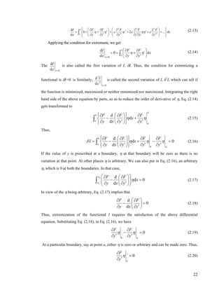 2 2 2
2
2 2
d
0 2 ... d
d
b
a
I F F F F F
x
y y y y y y
η η ε η ε ηη ε
ε
⎧ ⎫⎛ ⎞⎛ ⎞∂ ∂ ∂ ∂ ∂⎪ ⎪
′ ′= + + + + + +⎨ ⎬⎜ ⎟⎜ ⎟′ ′∂ ∂ ∂ ∂ ∂ ∂⎪ ⎪⎝ ⎠ ⎝ ⎠⎩ ⎭
∫ ′∫ (2.13)(2.13)
Applying the condition for extremum, we getApplying the condition for extremum, we get
0
0
b
a
I F Fd
d
d
x
y yε
η η
=
⎛ ⎞∂ ∂
ε
′= = +⎜ ⎟′∂ ∂⎝ ⎠
∫ (2.14)
The
0
d
d
I
εε =
is also called the first variation of I, δI. Thus, the condition for extremizing a
functional is δI=0. is Similarly,
2
2
0
d
d
I
ε
ε =
is called the second variation of I, δ2
I, which can tell if
the function is minimized, maximized or neither minimized nor maximized. Integrating the right
hand side of the above equation by parts, so as to reduce the order of derivative of η, Eq. (2.14)
gets transformed to
d
d
d
b
b
a
a
F F F
x
y x y y
η η
⎧ ⎫⎛ ⎞∂ ∂ ∂
− +⎨ ⎬⎜ ⎟′ ′∂ ∂ ∂⎝ ⎠⎩ ⎭
∫ (2.15)
Thus,
d
d
d
b
a
b a
F F F F
I x
y x y y y
δ η η
⎧ ⎫⎛ ⎞∂ ∂ ∂ ∂
0η= − + −⎨ ⎬⎜ ⎟′ ′ ′∂ ∂ ∂ ∂⎝ ⎠⎩ ⎭
∫ = (2.16)
If the value of y is prescribed at a boundary, η at that boundary will be zero as there is no
variation at that point. At other places η is arbitrary. We can also put in Eq. (2.16), an arbitrary
η, which is 0 at both the boundaries. In that case,
2
1
d
d 0
d
x
x
F F
x
y x y
η
⎛ ⎞⎛ ⎞∂ ∂
−⎜ ⎟⎜ ⎟′∂ ∂⎝ ⎠⎝ ⎠
∫ = (2.17)
In view of the η being arbitrary, Eq. (2.17) implies that
d
0
d
F F
y x y
⎛ ⎞∂ ∂
− =⎜ ⎟′∂ ∂⎝ ⎠
(2.18)
Thus, extremization of the functional I requires the satisfaction of the above differential
equation. Substituting Eq. (2.18), in Eq. (2.16), we have
0
b a
F F
y y
η η
∂ ∂
− =
′ ′∂ ∂
(2.19)
At a particular boundary, say at point a, either η is zero or arbitrary and can be made zero. Thus,
0
b
F
y
η
∂
=
′∂
(2.20)
22
 