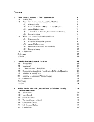 Contents
1 Finite Element Method: A Quick Introduction 1
1.1 Introduction 1
1.2 Direct FEM Formulation of Axial Rod Problem 2
1.2.1 Pre-processing 2
1.2.2 Elemental Stiffness Matrix and Load Vector 3
1.2.3 Assembly Procedure 5
1.2.4 Application of Boundary Conditions and Solution 6
1.2.5 Post-processing 6
1.3 Direct FEM Formulation of Beam Problem 7
1.3.1 Pre-processing 7
1.3.2 Elemental Stiffness Equations 8
1.3.3 Assembly Procedure 10
1.3.4 Boundary Conditions and Solutions 11
1.3.5 Post-processing 12
1.4 Conclusions 12
References 12
Exercise 1 13
2 Introduction to Calculus of Variation 19
2.1 Introduction 19
2.2 Functional 19
2.3 Extremization of A Functional 20
2.4 Obtaining the Variational Form from A Differential Equation 28
2.5 Principle of Virtual Work 32
2.6 Principle of Minimum Potential Energy 33
2.7 Conclusions 33
References 34
Exercise 2 34
3 Some Classical Function Approximation Methods for Solving
Differential Equations
39
3.1 Introduction 39
3.2 Ritz Method 39
3.3 Galerkin Method 42
3.4 The Least Square Method 44
3.5 Collocation Method 45
3.6 Sub-Domain Method 45
3.7 Conclusions 46
 