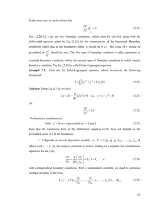 In the same way, it can be shown that
0
a
F
y
η
∂
=
′∂
(2.21)
Eqs. (2.20-2.21) are the two boundary conditions, which must be satisfied along with the
differential equation given by Eq. (2.18) for the extremization of the functional. Boundary
conditions imply that at the boundaries either η should be 0 i.e. the value of y should be
prescribed or F
y
∂
′∂
should be zero. The first type of boundary condition is called geometric or
essential boundary condition, whilst the second type of boundary condition is called natural
boundary condition. The Eq. (2.18) is called Euler-Lagrangian equation.
Example 2.1: Find out the Euler-Lagrangian equation, which extremizes the following
functional:
( )
1
2 2
0
2 dI y y xy′= + +∫ x (2.22)
Solution: Using Eq. (2.18), we have
( )
d
2 2 2 0 . .,
d
y x y i e y x y 0
x
′ ′′+ − = + − = (2.21)
As
2
F
y
y
∂
′=
′∂
(2.22)
The boundary conditions are:
Either = 0 or y is prescribed at x = 0 and 1 (2.23)y'
Note that the variational form of the differential equation (2.21) does not depend on the
prescribed value of y at the boundaries.
If F depends on several dependent variable, i.e.
where each yi = yi (x), the analysis proceeds as before, leading to n separate but simultaneous
equations for the yi(x),
1 1 2 2( , , , ,......., , , )' ' '
n nF F y y y y y y x=
d
0, 1,......, .
d '
i i
F F
i
y x y
⎛ ⎞∂ ∂
− = =⎜ ⎟⎜ ⎟∂ ∂⎝ ⎠
n (2.24)
with corresponding boundary conditions. With n independent variables, we need to extremise
multiple integrals of the form
1 1
1
..... ( , ,......, , ,......., )d .....dn
n
y y
nI F y x x x x
x x
∂ ∂
= ∫ ∫
∂ ∂
(2.25)
23
 