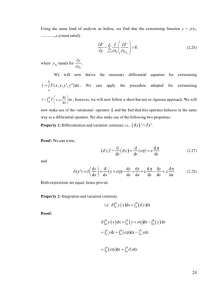 Using the same kind of analysis as before, we find that the extremising function y = y(x1,
………..,xn) must satisfy
1
0
i
n
i i x
F F
y x y=
⎛ ⎞∂ ∂ ∂
− =⎜ ⎟∑
⎜ ⎟∂ ∂ ∂⎝ ⎠
(2.26)
where ixy stands for
i
y
x
∂
∂
.
We will now derive the necessary differential equation for extremizing
( , , , )d
b
a
I F x y y' y'' x= ∫ . We can apply the procedure adopted for extremizing
d
, , d
d
b
a
y
I F x y
x
⎛ ⎞
= ⎜ ⎟
⎝ ⎠
∫ x , however, we will now follow a short but not so rigorous approach. We will
now make use of the variational operator δ, and the fact that this operator behaves in the same
way as a differential operator. We also make use of the following two properties:
Property 1: Differentiation and variation commute i.e., ( )y ' = y'δ δ .
Proof: We can write,
( ) ( )
d d
( )
d d
y ' = y
d
dx x x
η
δ δ εη ε= = (2.27)
and
d d d d d d d
( ) ( )
d d d d d d d
y y y
y' y
y
x x x x x x x
η η
δ δ εη ε ε
⎛ ⎞
= = + − = + − =⎜ ⎟
⎝ ⎠
(2.28)
Both expressions are equal, hence proved.
Property 2: Integration and variation commute
i.e. ( ) ( )d db b
a ay x x y xδ δ=∫ ∫
Proof:
( ) ( ) ( )d db b b
a a ay x x y x y xδ εη= + −∫ ∫ ∫ d
d( )d db b b
a a ay x x y xεη= + −∫ ∫ ∫
( )d db b
a ax y xεη δ= =∫ ∫
24
 