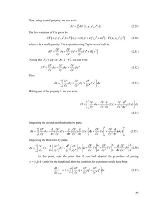 Now, using second property, we can write
( , , , db
a )I F x y y y xδ δ ′ ′′= ∫ (2.29)
The first variation of F is given by
( ) ( ) (, , , , , , , , ,F x y y y F x y y y n F x y y yδ εη εη ε′ ′′ ′ ′ ′′ ′′ ′ ′′= + + + − ) (2.30)
where ε is a small quantity. The expansion using Taylor series leads to
( )2F F F
F y y y O
y y y
δ δ δ δ
∂ ∂ ∂
′ ′′= + + +
′ ′′∂ ∂ ∂
ε (2.31)
Noting that yδ εη≡ etc. As 0ε → , we can write
F F F
F y y
y y y
yδ δ δ δ
∂ ∂ ∂
′ ′′= + +
′ ′′∂ ∂ ∂
(2.32)
Thus,
'
'
b
a
F F F
dI y y y
y y y
δ δ δ δ
⎛ ⎞∂ ∂ ∂
x′′= + +∫ ⎜ ′′∂ ∂ ∂⎝ ⎠
⎟ (2.33)
Making use of the property 1, we can write
2
2
d d
( ) ( ) d
' d '' d
b
a
F F F
I y y y
y y x y x
δ δ δ δ
⎛ ⎞∂ ∂ ∂
= + +⎜ ⎟∫ ⎜ ⎟∂ ∂ ∂⎝ ⎠
x
(2.34)
Integrating the second and third terms by parts,
d d d d
( ) ( ) ( ) d ( )
d ' d '' d ' d
b bb
a a a
F F F F F
I y y y x y
y x y x y x y y'' x
δ δ δ δ δ δ
⎛ ⎞∂ ∂ ∂ ∂ ∂
= − − + +∫ ⎜ ⎟
∂ ∂ ∂ ∂ ∂⎝ ⎠
y (2.35)
Integrating the third term by parts,
2
2
d d
d
d ''
y x
d
b
a
F F F
I y y
y x y' yx
δ δ δ δ
⎧ ⎫⎛ ⎞ ⎛ ⎞∂ ∂ ∂⎪ ⎪
= − +∫ ⎨ ⎬⎜ ⎟ ⎜ ⎟
∂ ∂ ∂⎝ ⎠ ⎝ ⎠⎪ ⎪⎩ ⎭
+
d
' d ''
b b bF F F
y y' y
a a ay y'' x y
δ δ δ
∂ ∂ ∂
+ −
∂ ∂ ∂
(2.36)
At this point, note the point that if you had adopted the procedure of putting
0 ( ) ( )y y x xεη= + in the functional, then the condition for extremum would have been
0
d
0
d
b
a
I F F F
dx
y y yε
η η η
ε =
⎛ ⎞∂ ∂ ∂
′ ′′= = + +⎜ ′ ′′∂ ∂ ∂⎝ ⎠
∫ ⎟ (2.37)
25
 