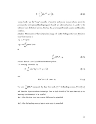 2
0
1
'' d
2
l
I EIw qw x
⎛
= −∫ ⎜
⎝ ⎠
⎞
⎟ (2.42)
where E and I are the Young’s modulus of elasticity and second moment of area about the
perpendicular to the plane of bending respectively and are a known function of x, and w is the
unknown beam deflection function. Find out the governing differential equation and boundary
condition.
Solution: Minimization of the total potential energy will lead to finding out the beam deflection
under load intensity q.
Eq. (2.39 ) gives
2
2
d
0 ( '') 0
d
q EIw
x
− − + =
or
2
2
d
( '')
d
EIw q
x
= (2.43)
which is the well known Euler-Bernoulli beam equation.
The boundary conditions are
[
d
0 ( '')]
d
EIw w 0
x
δ− = at x=0, l (2.44)
and
'' ' 0EIw wδ = at x = 0, l (2.45)
The term
d
( '')
d
EIw
x
represents the shear force and the bending moment. We will not
talk about the sign convention at this stage. Thus, at both the ends of the beam, two sets of the
boundary conditions need to be satisfied:
EIw''
Set1: either the shear force is zero or the differential is prescribed.
Set2: either the bending moment is zero or the slope is prescribed.
27
 