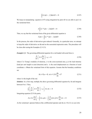 [ ( ) ] d 0
D
L f Dφ φ− δ =∫ (2.47)
We keep on manipulating equation (2.47) using integration by parts till we are able to put it in
the variational form
[ * ( ) ]d 0
D
L f Dδ φ φ− =∫ (2.48)
Then, we say that the variational form of the given differential equation is
( ) [ * ( ) ]d
D
I L f Dφ φ φ= −∫ (2.49)
In the process, the order of derivatives gets reduced. Generally, in a particular term, we attempt
to keep the order of derivative on δφ and on the assocaited expression same. The procedure will
be clear after seeing the Examples (2.3-2.5).
Example 2.3: The governing differential equation for a rod loaded with axial force is
d d
0
d d
u
EA q
x x
⎛ ⎞
+ =⎜ ⎟
⎝ ⎠
(2.50)
where E is Young’s modulus of elasticity, A is the cross-sectional area, q is the load intensity
(load per unit length in axial direction) and u is the axial displacement as a function of axial
coordinate x. Obtain the variational form of this equation. Assume that the boundary conditions
are
d
At =0, 0; at = ,
d
u
x u x l EA P
x
= = (2.51)
where l is the length of the rod.
Solution: As a first step, multiply the above governing differential equation by δu and integrate
between 0 to l. Thus,
0
d d
d 0
d d
l u
EA q u x
x x
δ
⎡ ⎤⎛ ⎞
+ =⎜ ⎟⎢ ⎥
⎝ ⎠⎣ ⎦
∫ (2.52)
Integrating equation (2.51) by parts,
( )
0 0 0
d d d
d
d d d
l l l
u u
u EA u q x u EA x
x x
δ δ δ d 0
x
+ −∫ ∫ = (2.53)
As the variational operator behaves like a differential operator and δu at x=0 is 0, we can write
29
 