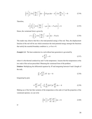 2
0 0
1 d d
d ( )d
2 d d
l l
l
u u
EA x qu x EA u
x x
δ δ δ
⎡ ⎤⎛ ⎞ ⎛ ⎞
0− −⎢ ⎥⎜ ⎟ ⎜ ⎟
⎝ ⎠ ⎝ ⎠⎢ ⎥⎣ ⎦
∫ ∫ = (2.54)
Therefore,
2
0
1 d
d ( )
2 d
l u
EA qu x P u l
x
δ
⎡ ⎤⎡ ⎤⎛ ⎞
0− −⎢ ⎥⎢ ⎥⎜ ⎟
⎝ ⎠⎢ ⎥⎢ ⎥⎣ ⎦⎣ ⎦
∫ = (2.55)
Hence, the variational form is given by
2
0
1 d
d
2 d
l
u
( )I EA qu x Pu l
x
⎡ ⎤⎛ ⎞
= −⎢ ⎥⎜ ⎟
⎝ ⎠⎢ ⎥⎣ ⎦
∫ − (2.56)
The reader may observe that this is the total potential energy of the rod. Thus, the displacement
function of the rod will be one which extremizes the total potential energy amongst the functions
that satisfy the essential boundary condition i.e., u=0 at x=0.
Example 2.4: The heat conduction in a rod without heat generation is governed by
2
2
d
0
d
T
k
x
= (2.57)
where k is the thermal conductivity and T is the temperature. Assume that the temperatures at the
two ends of the rod are prescribed. Obtaining the variational form of the problem.
Solution: Multiplying the differential equation by δT and integrating between 0 and l (length of
the rod),
2
20
d
d = 0
d
l T
k T x
x
δ∫ (2.58)
Integrating by parts
( )0
0
d d d
d = 0
d d d
l
lT
k T T k x
x x x
δ − δ∫
T
(2.59)
Making use of the fact that variation of the temperature at the ends is 0 and the properties of the
variational operator, we can write
0
1 d d
d
2 d d
l
T T
k
x x
⎛ ⎞
0xδ =⎜ ⎟
⎝ ⎠
∫ (2.60)
or
30
 