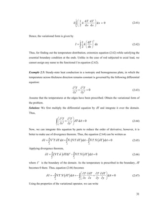 0
1 d d
d
2 d d
l
T T
k x
x x
⎛ ⎞
0δ =⎜ ⎟
⎝ ⎠
∫ (2.61)
Hence, the variational form is given by
2
0
1 d
d
2 d
l
T
I k
x
⎛ ⎞
= ⎜ ⎟
⎝ ⎠
∫ x (2.62)
Thus, for finding out the temperature distribution, extremize equation (2.62) while satisfying the
essential boundary condition at the ends. Unlike in the case of rod subjected to axial load, we
cannot assign any name to the functional I in equation (2.62).
Example 2.5: Steady-state heat conduction in a isotropic and homogeneous plate, in which the
temperature across thickness direction remains constant is governed by the following differential
equation:
2 2
2 2
0
T T
x y
∂ ∂
+ =
∂ ∂
(2.63)
Assume that the temperatures at the edges have been prescribed. Obtain the variational form of
the problem.
Solution: We first multiply the differential equation by δT and integrate it over the domain.
Thus,
2 2
2 2
d
A
T T
T A
x y
δ
⎛ ⎞∂ ∂
0+ =⎜ ⎟
∂ ∂⎝ ⎠
∫ (2.64)
Now, we can integrate this equation by parts to reduce the order of derivative; however, it is
better to make use of divergence theorem. Thus, the equation (2.64) can be written as
( ) ( )2
d . d . d
A A A
I T T A T T A T T Aδ δ δ δ= ∇ = ∇ ∇ − ∇ ∇ =∫ ∫ ∫ 0 (2.65)
Applying divergence theorem,
( ) ( )ˆ. d . d
A
I T n T T T A
Γ
δ δ Γ δ= ∇ − ∇ ∇ =∫ ∫ 0 (2.66)
where Γ is the boundary of the domain. As the temperature is prescribed in the boundary, δT
becomes 0 there. Thus, equation (2.66) becomes
( ). d d
A A
T T T T
I T T A A
x x y y
δ δ
δ δ
⎛ ⎞∂ ∂ ∂ ∂
= − ∇ ∇ =− + =⎜
∂ ∂ ∂ ∂⎝ ⎠
∫ ∫ 0⎟ (2.67)
Using the properties of the variational operator, we can write
31
 