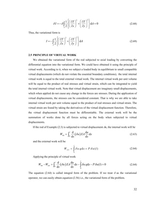 22
1
d
2A
T T
I
x y
δ δ
⎧ ⎫⎛ ⎞∂ ∂⎪ ⎪⎛ ⎞
=− + =⎨ ⎬⎜ ⎟⎜ ⎟
∂ ∂⎝ ⎠ ⎝ ⎠⎪ ⎪⎩ ⎭
∫ 0A (2.68)
Thus, the variational form is
22
1
d
2A
T T
I A
x y
⎧ ⎫⎛ ⎞∂ ∂⎪ ⎪⎛ ⎞
=− +⎨ ⎜ ⎟⎜ ⎟
∂ ∂⎝ ⎠ ⎝ ⎠⎪ ⎪⎩ ⎭
∫ ⎬ (2.69)
2.5 PRINCIPLE OF VIRTUAL WORK
We obtained the variational form of the rod subjected to axial loading by converting the
differential equation into the variational form. We could have obtained it using the principle of
virtual work. According to it, when we subject a loaded body in equilibrium to small compatible
virtual displacements (which do not violate the essential boundary conditions), the total internal
virtual work is equal to the total external virtual work. The internal virtual work per unit volume
will be equal to the product of real stresses and virtual strain, which can be integrated to yield
the total internal virtual work. Note that virtual displacement are imaginary small displacements,
which when applied do not cause any change in the forces are stresses. During the application of
virtual displacements, the stresses can be considered constant. That is why we are able to take
internal virtual work per unit volume equal to the product of real stresses and virtual strain. The
virtual strain are found by taking the derivatives of the virtual displacement function. Therefore,
the virtual displacement function must be differentiable. The external work will be the
summation of works done by all forces acting on the body when subjected to virtual
displacements.
If the rod of Example (2.3) is subjected to virtual displacement δu, the internal work will be
( )int 0
d d
d
d d
l u
W u EA x
x x
δ= ∫ (2.63)
and the external work will be
0
d
l
extW u q x P uδ δ= +∫ ( )l (2.64)
Applying the principle of virtual work
( )int
0
0
d d
d d ( )
d d
l
l
ext
u
W W u EA x u q x P u l
x x
δ δ δ− = − − =∫ ∫ 0 (2.64)
The equation (2.64) is called integral form of the problem. If we treat δ as the variational
operator, we can easily obtain equation (2.56) i.e., the variational form of the problem.
32
 
