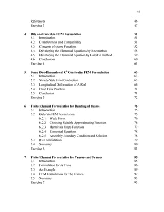 vi
References 46
Exercise 3 47
4 Ritz and Galerkin FEM Formulation 51
4.1 Introduction 51
4.2 Completeness and Compatibility 51
4.3 Concepts of shape Functions 52
4.4 Developing the Elemental Equations by Ritz method 55
4.5 Developing the Elemental Equation by Galerkin method 59
4.6 Conclusions 60
Exercise 4 61
5 Some One-Dimensional C0
Continuity FEM Formulation 63
5.1 Introduction 63
5.2 Steady-State Heat Conduction 63
5.3 Longitudinal Deformation of A Rod 68
5.4 Fluid Flow Problem 71
5.5 Conclusion 71
Exercise 5 72
6 Finite Element Formulation for Bending of Beams 75
6.1 Introduction 75
6.2 Galerkin FEM Formulation 75
6.2.1 Weak Form 76
6.2.2 Choosing Suitable Approximating Function 76
6.2.3 Hermitian Shape Function 77
6.2.4 Elemental Equations 78
6.2.5 Assembly Boundary Condition and Solution 78
6.3 Ritz Formulation 79
6.4 Summary 80
Exercise 6 81
7 Finite Element Formulation for Trusses and Frames 85
7.1 Introduction 85
7.2 Formulation for A Truss 86
7.3 An Example 89
7.4 FEM Formulation for The Frames 92
7.5 Summary 93
Exercise 7 93
 