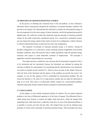 2.6 PRINCIPLE OF MINIMUM POTENTIAL ENERGY
In the process of obtaining the variational form of the rod problem, we have obtained a
functional whose extremization alongwith the satisfaction of essential boundary condition will
provide us the solution. We indicated that this functional is actually the total potential energy of
the rod composed of (a) the strain energy of elastic distortion, and (b) the potential possessed by
applied loads. We could have written this functional using the principle of minimum potential
energy for the stable conservative mechanical system. For a conservative mechanical system,
one can express the energy content of the system in terms of its configuration, without reference
to whatever deformation history or path may have led to the configuration.
The statement of principle of minimum potential energy is as follows. Among all
possible configurations of a conservative system satisfying internal compatibility and essential
boundary conditions, those that keep the body in stable equilibrium make the potential energy
minimum with respect to small admissible variations of displacement. This principle is
applicable evenif the material behavior is non-linear.
The reader may have a doubt how one can know that the functional in equation (2.56) is
to be minimized and not maximized, because the functional was obtained by putting the
necessary condition for extremization. For ascertaining that the functional has to be minimized,
one needs to calculate second variation δ2
I , which we have not done in this chapter. However,
often the form of the functional and the physics of the problem can provide the answer. For
example, we can see that equation (2.56) is unbounded for maximization problem. We can
choose the function u=-M, where M is a large positive number and can make the functional as
large as we wish. Thus, there is no physically realistic solution for a maximization problem.
Therefore, physically realistic solution should correspond to minimization problem.
2.7 CONCLUSIONS
In this chapter, we have briefly introduced calculus of variation. We can model a physical
problem in the form of differential equations or in the form of integral. The differential form is
called strong form, because it contains the higher order derivatives, whilst the integral form
containing lower order derivatives is called the weak form. In most of the physical problems, it
is possible to convert one form into the other. The integral form can also be obtained using
principle of virtual work or principle of minimum potential energy. These principles have been
33
 