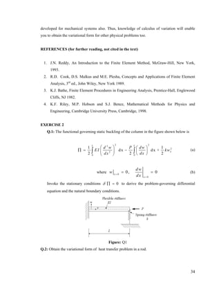 developed for mechanical systems also. Thus, knowledge of calculus of variation will enable
you to obtain the variational form for other physical problems too.
REFERENCES (for further reading, not cited in the text)
1. J.N. Reddy, An Introduction to the Finite Element Method, McGraw-Hill, New York,
1993.
2. R.D. Cook, D.S. Malkus and M.E. Plesha, Concepts and Applications of Finite Element
Analysis, 3rd
ed., John Wiley, New York 1989.
3. K.J. Bathe, Finite Element Procedures in Engineering Analysis, Prentice-Hall, Englewood
Cliffs, NJ 1982.
4. K.F. Riley, M.P. Hobson and S.J. Bence, Mathematical Methods for Physics and
Engineering, Cambridge University Press, Cambridge, 1998.
EXERCISE 2
Q.1: The functional governing static buckling of the column in the figure shown below is
2 22
2
2
0 0
1 1
dx dx +
2 2
L L
2
L
d w P dw
EI kw
dxdx
⎛ ⎞ ⎛ ⎞
∏ = −⎜ ⎟ ⎜ ⎟
⎝ ⎠⎝ ⎠
∫ ∫ (a)
where 0
0
0, 0x
x
dw
w
dx=
=
= = (b)
Invoke the stationary conditions 0δ ∏ = to derive the problem-governing differential
equation and the natural boundary conditions.
Figure: Q1
Q.2: Obtain the variational form of heat transfer problem in a rod.
34
 
