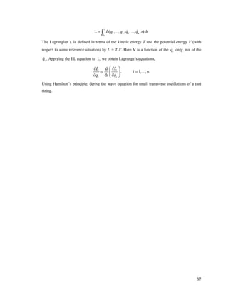 1
0
1 1L ( ,..., , ,..., , )d
t
n nt
L q q q q t= ∫ t
The Lagrangian L is defined in terms of the kinetic energy T and the potential energy V (with
respect to some reference situation) by L = T-V. Here V is a function of the only, not of the
. Applying the EL equation to L, we obtain Lagrange’s equations,
iq
iq
d
, 1,..., .
di i
L L
i n
q t q
⎛ ⎞∂ ∂
= =⎜ ⎟
∂ ∂⎝ ⎠
Using Hamilton’s principle, derive the wave equation for small transverse oscillations of a taut
string.
37
 