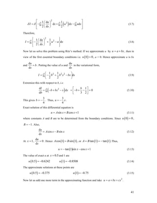 ( )
2
1 1 2
0 0
1 d 1
d d
2 d 2
u 1
0 dI x u x u
x
δ δ
⎡ ⎤⎛ ⎞
= − + −⎢ ∫ ∫⎜ ⎟
⎝ ⎠⎢ ⎥⎣ ⎦
x⎥∫ (3.7)
Therefore,
2
1 2
0
1 d 1
d
2 d 2
u
I u u
x
⎧ ⎫⎪ ⎪⎛ ⎞
= − + −∫ ⎨ ⎜ ⎟
⎝ ⎠⎪ ⎪⎩ ⎭
x⎬ (3.8)
Now let us solve this problem using Ritz’s method. If we approximate u by , then in
view of the first essential boundary conditions i.e.
u a bx= +
( )0u 0= , a = 0. Hence approximate u is bx
and
d
d
u
b
x
= . Putting the value of u and
d
d
u
x
in the variational form,
1 2 2 2
0
1 1
d
2 2
I b b x bx
⎛
= − + −∫ ⎜
⎝ ⎠
x
⎞
⎟ (3.9)
Extremize this with respect to b, i.e.
( )1 2
0
d
d
d
I
b bx x x
b
= − + −∫
1
0
3 2
b
b
⎡ ⎤
= − + − =⎢⎣ ⎦⎥ (3.10)
This gives
3
4
b = − . Thus,
3
4
u x= − .
Exact solution of this differential equation is
sin cos 1u A x B x= + + (3.11)
where constants A and B are to be determined from the boundary conditions. Since ( )0 0u = ,
1B = − . Also,
d
cos sin
d
u
A x B x
x
= − (3.12)
At 1x = ,
d
0
d
u
x
= . Hence ( ) ( )cos 1 sin 1A B= , or ( ) ( )tan 1 tan 1A B= = − .Thus,
( )tan 1 sin cos 1u x= − − +x
8
(3.13)
The value of exact u at and 1 are0.5x =
( )0.5 0.6242u = − (3.14)( )1 0.850u = −
The approximate solutions at these points are
( )0.5 0.375u = − ( )1 0.7u = − 5 (3.15)
Now let us add one more term in the approximating function and take .2
u a bx cx= + +
41
 