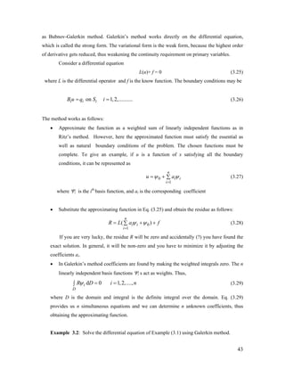 as Bubnov-Galerkin method. Galerkin’s method works directly on the differential equation,
which is called the strong form. The variational form is the weak form, because the highest order
of derivative gets reduced, thus weakening the continuity requirement on primary variables.
Consider a differential equation
L(u)+ f = 0 (3.25)
where L is the differential operator and f is the know function. The boundary conditions may be
on 1,2,..........i i iB u q S i= = (3.26)
The method works as follows:
• Approximate the function as a weighted sum of linearly independent functions as in
Ritz’s method. However, here the approximated function must satisfy the essential as
well as natural boundary conditions of the problem. The chosen functions must be
complete. To give an example, if u is a function of x satisfying all the boundary
conditions, it can be represented as
0
1
n
i i
i
u aψ ψ
=
= + ∑ (3.27)
where Ψi is the ith
basis function, and ai is the corresponding coefficient
• Substitute the approximating function in Eq. (3.25) and obtain the residue as follows:
0
1
(
n
i i
i
)R L a fψ ψ
=
= +∑ + (3.28)
If you are very lucky, the residue R will be zero and accidentally (?) you have found the
exact solution. In general, it will be non-zero and you have to minimize it by adjusting the
coefficients ai.
• In Galerkin’s method coefficients are found by making the weighted integrals zero. The n
linearly independent basis functions Ψi s act as weights. Thus,
d 0 1,2,....,i
D
R D i nψ = =∫ (3.29)
where D is the domain and integral is the definite integral over the domain. Eq. (3.29)
provides us n simultaneous equations and we can determine n unknown coefficients, thus
obtaining the approximating function.
Example 3.2: Solve the differential equation of Example (3.1) using Galerkin method.
43
 