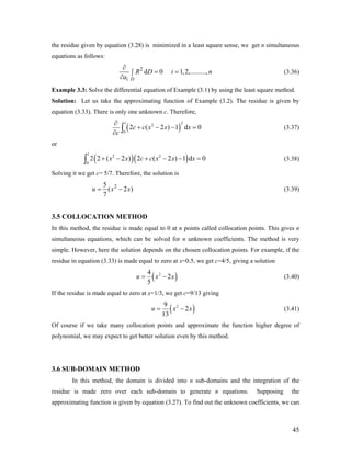 the residue given by equation (3.28) is minimized in a least square sense, we get n simultaneous
equations as follows:
2
d 0 1,2,.........,
Di
R D i
a
∂
= =∫
∂
n (3.36)
Example 3.3: Solve the differential equation of Example (3.1) by using the least square method.
Solution: Let us take the approximating function of Example (3.2). The residue is given by
equation (3.33). There is only one unknown c. Therefore,
(
1 2
2
0
2 ( 2 ) 1 dc c x x x
c
∂
+ − − =
∂ ∫ ) 0
0
(3.37)
or
( )( )
1
2 2
0
2 2 ( 2 ) 2 ( 2 ) 1 dx x c c x x x+ − + − − =∫ (3.38)
Solving it we get c= 5/7. Therefore, the solution is
25
( 2
7
u x= − )x (3.39)
3.5 COLLOCATION METHOD
In this method, the residue is made equal to 0 at n points called collocation points. This gives n
simultaneous equations, which can be solved for n unknown coefficients. The method is very
simple. However, here the solution depends on the chosen collocation points. For example, if the
residue in equation (3.33) is made equal to zero at x=0.5, we get c=4/5, giving a solution
( 24
2
5
u x= − )x (3.40)
If the residue is made equal to zero at x=1/3, we get c=9/13 giving
( 29
2
13
u x= − )x (3.41)
Of course if we take many collocation points and approximate the function higher degree of
polynomial, we may expect to get better solution even by this method.
3.6 SUB-DOMAIN METHOD
In this method, the domain is divided into n sub-domains and the integration of the
residue is made zero over each sub-domain to generate n equations. Supposing the
approximating function is given by equation (3.27). To find out the unknown coefficients, we can
45
 