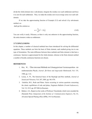 divide the whole domain into n sub-domain, integrate the residue over each subdomain and force
it to zero for each subdomain. Thus, we make the residue zero in an average sense over each sub-
domain.
If we take the approximating function of Example (3.2) and solved it by sub-domain
method, we
shall get the solution as
( 23
2
4
u x= − )x (3.42)
You can verify it easily. Ofcourse, as there is only one unknown in the approximating function,
the entire domain is taken as subdomain.
3.7 CONCLUSIONS
In this chapter, a number of classical methods have been introduced for solving the differential
equations. These methods can form the basis of finite element, each method giving rise to one
type of formulation. The main difference between these methods and finite element is that here a
continuous function is approximated for the whole domain, whereas in the finite element method
a number of locally continuous functions are chosen.
REFERENCES
1. Ritz, W., Variationsproblem der
mathematischen Physik, Journal
Uber eine neue Methode zur Losung gewisser
fur Reine und Angewande Mathematik, Vol. 135,
1908, pp. 1-61.
2. Leissa, A. W., The historical bases of the Rayleigh and Ritz methods, Journal of
Sound and Vibration, Vol. 287, 2005, pp. 961-978.
3. Galerkin, B.G., Rods and Plates. Series occurring in various questions concerning
the elastic equilibrium of rods and plates, Engineers Bulletin (Vestnik Inzhenerov),
Vol. 19, 1915, pp. 897-908 (in Russian).
4. Bubnov, I.G., Report on the works of Professor Timoshenko which were awarded the
Zhuranski Prize. Symposium of the Institute of Communication Engineers, No. 81,
All union Special Planing office (SPB), 1913 (in Russian).
46
 