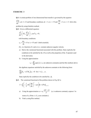EXERCISE 3
Q.1: A certain problem of one dimensional heat transfer is governed by the equation
2
2
d
1 0
dx
φ
φ+ + = and boundary conditions 1φ = at 0x = and
d
1
dx
φ
= at 1x = . Solve this
problem by using Galerkin method.
Q.2: Given a differential equation:
22
20
02 2
dd
0
d d
zz
v
EI v
x x
ρω
⎛ ⎞
− =⎜ ⎟
⎝ ⎠
;
with boundary conditions:
0
0
d
0
d
v
v
x
= = at and l (both essential).0x =
EIzz is a function of x and ω is a constant unknown angular velocity.
a) Derive the variational functional associated with this problem. State explicitly the
conditions to be satisfied by the vδ as well as the properties of the δ operator used
in the derivation.
b) Using the approximation
( ai are unknown constants) and the Ritz method, derive
the algebraic equations satisfied by the unknown constants in the following form:
( )0
1
n
i i
i
v aφ
=
= ∑ x
=( )2
1
0
n
ij ij j
j
k M aω
=
−∑ for i =1,2,….n .
State explicitly the condition to be satisfied by iφ .
Q.3: The variational functional of the problem shown in Fig. Q3 is
2
/ 20
1 d
d ( )
2 d
l
x l
u
I AE pu x Pu
x =
⎛ ⎞⎛ ⎞
= − + +⎜ ⎟⎜ ⎟⎜ ⎟⎝ ⎠⎝ ⎠
∫
a) Using the approximation
( )
1 2
x l x
u a
l
−
= (a1 is unknown constant), express I in
terms of a1 (Note: A, E, p are constants.).
b) Find a1 using Ritz method.
47
 