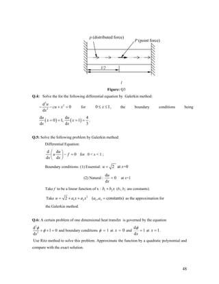 p (distributed force)
P (point force)
l/2
l
Figure: Q3
Q.4: Solve the for the following differential equation by Galerkin method:
2
2
2
d
0
d
u
cu x
x
− − + = for 0 1x≤ ≤ , the boundary conditions being
( ) ( )
d d
0 1, 1
d d
u u
x x
4
3x x
= = = = .
Q.5: Solve the following problem by Galerkin method:
Differential Equation:
d d
0
d d
u
u f
x x
⎛ ⎞
− =⎜ ⎟
⎝ ⎠
for 0 < x < 1 ;
Boundary conditions: (1) Essential: 2 at =0u x=
(2) Natural :
d
0
d
u
x
= at x=1
Take f to be a linear function of x : 1 2b b x+ (b1, b2 are constants).
Take
2
1 2 1 22 ( , constants)u a x a x a a= + + = as the approximation for
the Galerkin method.
Q.6: A certain problem of one dimensional heat transfer is governed by the equation
2
2
d
1 0
dx
φ
φ+ + = and boundary conditions 1φ = at 0x = and
d
1
dx
φ
= at 1x = .
Use Ritz method to solve this problem. Approximate the function by a quadratic polynomial and
compare with the exact solution.
48
 