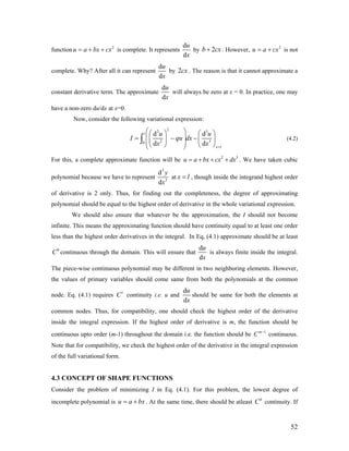 function is complete. It represents2
u a bx cx= + +
d
d
u
x
by 2b cx+ . However, is not
complete. Why? After all it can represent
2
u a cx= +
d
d
u
x
by . The reason is that it cannot approximate a
constant derivative term. The approximate
2cx
d
d
u
x
will always be zero at x = 0. In practice, one may
have a non-zero du/dx at x=0.
Now, consider the following variational expression:
22 3
20
d d
d d
l
3
x l
u u
I qu dx
x x =
⎛ ⎞⎛ ⎞ ⎛ ⎞
⎜ ⎟= − −⎜ ⎟ ⎜ ⎟⎜ ⎟⎝ ⎠ ⎝ ⎠⎝ ⎠
∫ (4.2)
For this, a complete approximate function will be . We have taken cubic
polynomial because we have to represent
2
u a bx cx dx= + + + 3
3
3
d
d
y
x
at x l= , though inside the integrand highest order
of derivative is 2 only. Thus, for finding out the completeness, the degree of approximating
polynomial should be equal to the highest order of derivative in the whole variational expression.
We should also ensure that whatever be the approximation, the I should not become
infinite. This means the approximating function should have continuity equal to at least one order
less than the highest order derivatives in the integral. In Eq, (4.1) approximate should be at least
continuous through the domain. This will ensure that0
C
d
d
u
x
is always finite inside the integral.
The piece-wise continuous polynomial may be different in two neighboring elements. However,
the values of primary variables should come same from both the polynomials at the common
node. Eq. (4.1) requires continuity i.e. u and1
C
d
d
u
x
should be same for both the elements at
common nodes. Thus, for compatibility, one should check the highest order of the derivative
inside the integral expression. If the highest order of derivative is m, the function should be
continuous upto order (m-1) throughout the domain i.e. the function should be continuous.
Note that for compatibility, we check the highest order of the derivative in the integral expression
of the full variational form.
1m
C −
4.3 CONCEPT OF SHAPE FUNCTIONS
Consider the problem of minimizing I in Eq. (4.1). For this problem, the lowest degree of
incomplete polynomial is u a . At the same time, there should be atleast continuity. Ifbx= + 0
C
52
 