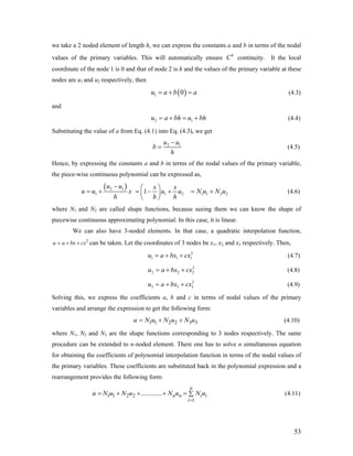 we take a 2 noded element of length h, we can express the constants a and b in terms of the nodal
values of the primary variables. This will automatically ensure continuity. It the local
coordinate of the node 1 is 0 and that of node 2 is h and the values of the primary variable at these
nodes are u1 and u2 respectively, then
0
C
( )1 0u a b a= + = (4.3)
and
2 1u a bh u bh= + = + (4.4)
Substituting the value of a from Eq. (4.1) into Eq. (4.3), we get
2 1u u
b
h
−
= (4.5)
Hence, by expressing the constants a and b in terms of the nodal values of the primary variable,
the piece-wise continuous polynomial can be expressed as,
( )2 1
1
u u
u u x
h
−
= + 1 21
x x
u u
h h
⎛ ⎞
= − +⎜ ⎟
⎝ ⎠
1 1 2 2N u N u= + (4.6)
where N1 and N2 are called shape functions, because seeing them we can know the shape of
piecewise continuous approximating polynomial. In this case, it is linear.
We can also have 3-noded elements. In that case, a quadratic interpolation function,
can be taken. Let the coordinates of 3 nodes be x1, x2, and x3 respectively. Then,2
u a bx cx= + +
(4.7)2
1 1u a bx cx= + + 1
2
3
(4.8)2
2 2u a bx cx= + +
(4.9)2
3 3u a bx cx= + +
Solving this, we express the coefficients a, b and c in terms of nodal values of the primary
variables and arrange the expression to get the following form:
(4.10)1 1 2 2 3 3u N u N u N u= + +
where N1, N2 and N3 are the shape functions corresponding to 3 nodes respectively. The same
procedure can be extended to n-noded element. There one has to solve n simultaneous equation
for obtaining the coefficients of polynomial interpolation function in terms of the nodal values of
the primary variables. These coefficients are substituted back in the polynomial expression and a
rearrangement provides the following form:
(4.11)1 1 2 2
1
............
n
n n i i
i
u N u N u N u N u
=
= + + + = ∑
53
 