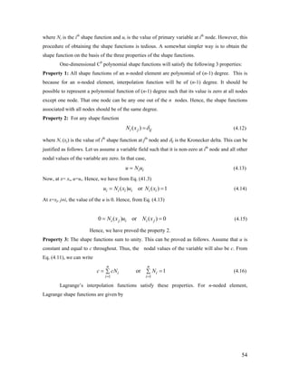 where Ni is the ith
shape function and ui is the value of primary variable at ith
node. However, this
procedure of obtaining the shape functions is tedious. A somewhat simpler way is to obtain the
shape function on the basis of the three properties of the shape functions.
One-dimensional C0
polynomial shape functions will satisfy the following 3 properties:
Property 1: All shape functions of an n-noded element are polynomial of (n-1) degree. This is
because for an n-noded element, interpolation function will be of (n-1) degree. It should be
possible to represent a polynomial function of (n-1) degree such that its value is zero at all nodes
except one node. That one node can be any one out of the n nodes. Hence, the shape functions
associated with all nodes should be of the same degree.
Property 2: For any shape function
( )i j ijN x δ= (4.12)
where Ni (xj) is the value of ith
shape function at jth
node and δij is the Kronecker delta. This can be
justified as follows. Let us assume a variable field such that it is non-zero at ith
node and all other
nodal values of the variable are zero. In that case,
i iu N u= (4.13)
Now, at x= xi, u=ui. Hence, we have from Eq. (41.3)
(4.14)( ) or ( ) 1i i i i i iu N x u N x= =
=
i =
At x=xj, j≠i, the value of the u is 0. Hence, from Eq. (4.13)
(4.15)0 ( ) or ( ) 0i j i i jN x u N x=
Hence, we have proved the property 2.
Property 3: The shape functions sum to unity. This can be proved as follows. Assume that u is
constant and equal to c throughout. Thus, the nodal values of the variable will also be c. From
Eq. (4.11), we can write
(4.16)
1 1
or 1
n n
i
i i
c cN N
= =
= ∑ ∑
Lagrange’s interpolation functions satisfy these properties. For n-noded element,
Lagrange shape functions are given by
54
 