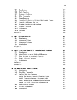 viii
11.1 Introduction 137
11.2 Basic Equations 138
11.3 Boundary Conditions 139
11.4 FEM Formulation 139
11.5 Shape Functions 142
11.6 Numerical Evaluation of Elements Matrices and Vectors 143
11.7 Assembly of Element Matrices 145
11.8 Boundary Conditions and Solutions 145
11.9 Gradient Estimates 145
11.10 An Example 146
11.11 Summary 146
Exercise 11 148
12 Free Vibration Problems 151
12.1 Introduction 151
12.2 Vibration of A Rod 151
12.3 Vibration of A Beam 152
12.4 Conclusions 156
Exercise 12 157
13 Finite Element Formulation of Time Dependent Problems 161
13.1 Introduction 161
13.2 Classification of Partial Differential Equations 161
13.3 Time Response of A parabolic Equation 162
13.4 Forced Vibration Problems 164
13.5 Conclusions 165
References 165
Exercise 13 165
14 FEM Formulation of Plate Problem 167
14.1 Introduction 167
14.2 Thin Plate Formulation 167
14.3 Various Thin Plate Elements 169
14.3.1 Rectangular Element with Corner Nodes 169
14.3.2 Triangular Element with Corner Nodes 170
14.3.3 Quadrilateral and Parallelogram Elements 171
14.3.4 16 Noded Rectangular Shape Function 171
14.4 Thick Plate Formulation 171
14.5 Locking Phenomenon 174
14.6 An Example 174
 