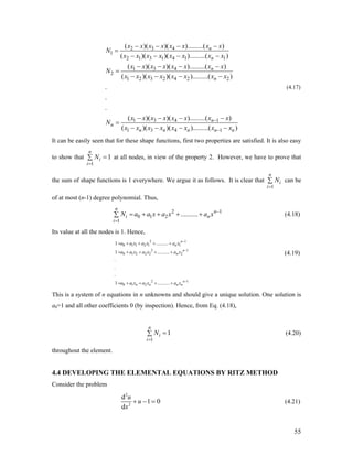 2 3 4
1
2 1 3 1 4 1 1
1 3 4
2
1 2 3 2 4 2 2
1 3 4 1
1 3
( )( )( ).........( )
( )( )( ).........( )
( )( )( ).........( )
( )( )( ).........( )
.
.
.
( )( )( ).........( )
( )(
n
n
n
n
n
n
n n
x x x x x x x x
N
x x x x x x x x
x x x x x x x x
N
x x x x x x x x
x x x x x x x x
N
x x x x
−
− − − −
=
− − − −
− − − −
=
− − − −
− − − −
=
− − 4 1)( ).........( )n n nx x x −− − x
1
n
(4.17)
It can be easily seen that for these shape functions, first two properties are satisfied. It is also easy
to show that at all nodes, in view of the property 2. However, we have to prove that
the sum of shape functions is 1 everywhere. We argue it as follows. It is clear that can be
of at most (n-1) degree polynomial. Thus,
1
1
n
i
i
N
=
=∑
1
n
i
i
N
=
∑
2
0 1 2
1
..........
n
n
i
i
N a a x a x a x −
=
= + + + +∑ (4.18)
Its value at all the nodes is 1. Hence,
2 1
0 1 1 2 1 1
2
0 1 2 2 2 2
2 1
0 1 2
1 ..........
1 ..........
.
.
.
1 ..........
n
n
n
n
n
n n n n
a a x a x a x
a a x a x a x
a a x a x a x
1
−
−
−
= + + + +
= + + + +
= + + + +
(4.19)
This is a system of n equations in n unknowns and should give a unique solution. One solution is
a0=1 and all other coefficients 0 (by inspection). Hence, from Eq. (4.18),
1
1
n
i
i
N
=
=∑ (4.20)
throughout the element.
4.4 DEVELOPING THE ELEMENTAL EQUATIONS BY RITZ METHOD
Consider the problem
2
2
d
1 0
d
u
u
x
+ − = (4.21)
55
 
