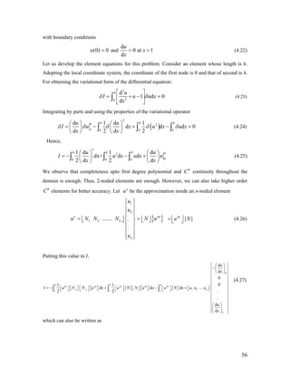 with boundary conditions
and(0) 0u =
d
0 at 1
d
u
x
x
= = (4.22)
Let us develop the element equations for this problem. Consider an element whose length is h.
Adopting the local coordinate system, the coordinate of the first node is 0 and that of second is h.
For obtaining the variational form of the differential equation:
2
20
d
1 d 0
d
h u
I u u
x
δ
⎡ ⎤
= + −⎢ ⎥
⎣ ⎦
∫ xδ = (4.23)
Integrating by parts and using the properties of the variational operator
( )
2
2
0 0 0
d 1 d 1
d d
d 2 d 2
h h hh
o
u u
I u x u x u x
x x
δ δ δ δ δ
⎛ ⎞ ⎛ ⎞
= − + −⎜ ⎟ ⎜ ⎟
⎝ ⎠ ⎝ ⎠
∫ ∫ ∫ d 0= (4.24)
Hence,
2
2
00 0 0
1 d 1 d
dx+ d d
2 d 2 d
h h h hu u
I u x u x u
x x
⎛ ⎞ ⎛ ⎞
= − − +⎜ ⎟ ⎜ ⎟
⎝ ⎠ ⎝ ⎠
∫ ∫ ∫ (4.25)
We observe that completeness upto first degree polynomial and continuity throughout the
domain is enough. Thus, 2-noded elements are enough. However, we can also take higher order
elements for better accuracy. Let be the approximation inside an n-noded element
0
C
0
C e
u
= (4.26){ }
1
2
1 2 ....... .
.
e
n
n
u
u
u N N N N u
u
⎧ ⎫
⎪ ⎪
⎪ ⎪⎪ ⎪
= ne
⎢ ⎥ ⎢⎨ ⎬⎣ ⎦ ⎣
⎪ ⎪
⎪ ⎪
⎪ ⎪⎩ ⎭
{ }ne
u N⎢ ⎥⎣ ⎦= ⎥⎦
Putting this value in I,
{ } { } { } { } { }
0
, , 1 2
d
d
0
01 1
d d d ...
.2 2
.
d
d
h h h
ne ne ne ne ne
x x no o o
h
u
x
I u N N u x u N N u x u N x u u u
u
x
⎧ ⎫⎛ ⎞
−⎜ ⎟⎪ ⎪
⎝ ⎠⎪ ⎪
⎪
⎪
⎪ ⎪
⎢ ⎥ ⎢ ⎥ ⎢ ⎥⎢ ⎥= − + − +⎢ ⎥ ⎢ ⎥ ⎨ ⎬⎣ ⎦ ⎣ ⎦⎣ ⎦⎣ ⎦ ⎣ ⎦ ⎣ ⎦
⎪ ⎪
⎪ ⎪
⎪ ⎪
⎛ ⎞⎪ ⎪
⎜ ⎟⎪ ⎪⎝ ⎠⎩ ⎭
∫ ∫ ∫
⎪
⎪ (4.27)
which can also be written as
56
 