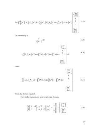 { } { } { } { } { }
0
, ,
d
d
0
01 1
d d d
.2 2
.
d
d
h h h
ne ne ne ne ne ne
x xo o o
h
u
x
I u N N u x u N N u x u N x u
u
x
⎧ ⎫⎛ ⎞
−⎜ ⎟⎪ ⎪
⎝ ⎠⎪ ⎪
⎪ ⎪
⎪ ⎪
⎪
⎢ ⎥ ⎢ ⎥ ⎢ ⎥ ⎢ ⎥⎢ ⎥= − + − +⎢ ⎥ ⎨⎣ ⎦⎣ ⎦⎣ ⎦ ⎣ ⎦ ⎣ ⎦ ⎣ ⎦
⎪ ⎪
⎪ ⎪
⎪ ⎪
⎛ ⎞⎪ ⎪
⎜ ⎟⎪ ⎪⎝ ⎠⎩ ⎭
∫ ∫ ∫
⎪
⎬
(4.28)
For extremizing it,
0ne
I
u
∂
=
⎢ ⎥∂ ⎣ ⎦
(4.29)
{ } { } { } { } { }
0
, ,0 0 0
d
d
0
0
d d d
.
.
d
d
h h h
ne ne
x x
h
u
x
N N u x N N u x N x
u
x
⎧ ⎫⎛ ⎞
−⎜ ⎟⎪ ⎪
⎝ ⎠⎪ ⎪
⎪ ⎪
⎪ ⎪
⎪ ⎪
⎢ ⎥− + − +⎢ ⎥ ⎨ ⎬⎣ ⎦⎣ ⎦
⎪ ⎪
⎪ ⎪
⎪ ⎪
⎛ ⎞⎪ ⎪
⎜ ⎟⎪ ⎪⎝ ⎠⎩ ⎭
∫ ∫ ∫ 0=
(4.30)
Hence,
{ } { } { } { }
0
, ,0 0 0
d
d
0
0
d d d
.
.
d
d
h h h
ne
x x
h
u
x
N N x N N x u N x
u
x
⎧ ⎫⎛ ⎞
−⎜ ⎟⎪ ⎪
⎝ ⎠⎪ ⎪
⎪ ⎪
⎪ ⎪
⎪ ⎪⎡ ⎤⎢ ⎥ − = − +⎢ ⎥ ⎨ ⎬⎣ ⎦⎣ ⎦⎢ ⎥⎣ ⎦ ⎪ ⎪
⎪ ⎪
⎪ ⎪
⎛ ⎞⎪ ⎪
⎜ ⎟⎪ ⎪⎝ ⎠⎩ ⎭
∫ ∫ ∫ (4.31)
This is the element equation.
For 2-noded elements, we have for a typical element,
01
2
d
d1 1 2 11 2
1 1 1 26 d
2 d h
uh
u xh
u hh u
x
⎧ ⎫⎛ ⎞⎧ ⎫ −− ⎜ ⎟⎪ ⎪⎪ ⎪⎡ − ⎤ ⎧ ⎫⎡ ⎤ ⎡ ⎤ ⎝ ⎠⎪ ⎪ ⎪ ⎪
− = +⎨ ⎬ ⎨ ⎬ ⎨ ⎬⎢ ⎥⎢ ⎥ ⎢ ⎥− ⎛ ⎞⎣ ⎦ ⎣ ⎦ ⎩ ⎭⎣ ⎦ ⎪ ⎪ ⎪ ⎪− ⎜ ⎟⎪ ⎪ ⎪ ⎪⎩ ⎭ ⎝ ⎠⎩ ⎭
(4.32)
57
 
