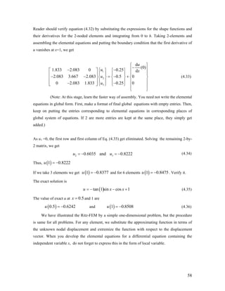 Reader should verify equation (4.32) by substituting the expressions for the shape functions and
their derivatives for the 2-noded elements and integrating from 0 to h. Taking 2-elements and
assembling the elemental equations and putting the boundary condition that the first derivative of
u vanishes at x=1, we get
1
2
3
d
(0)
1.833 2.083 0 0.25 d
2.083 3.667 2.083 0.5 0
0 2.083 1.833 0.25 0
u
u x
u
u
⎧ ⎫
−⎪ ⎪− −⎧ ⎫⎡ ⎤ ⎧ ⎫
⎪ ⎪⎪ ⎪ ⎪ ⎪⎢ ⎥− − = − +⎨ ⎬ ⎨ ⎬ ⎨ ⎬⎢ ⎥
⎪ ⎪ ⎪ ⎪ ⎪ ⎪⎢ ⎥− −⎣ ⎦ ⎩ ⎭⎩ ⎭ ⎪ ⎪
⎩ ⎭
(4.33)
(Note: At this stage, learn the faster way of assembly. You need not write the elemental
equations in global form. First, make a format of final global equations with empty entries. Then,
keep on putting the entries corresponding to elemental equations in corresponding places of
global system of equations. If 2 are more entries are kept at the same place, they simply get
added.)
As u1 =0, the first row and first column of Eq. (4.33) get eliminated. Solving the remaining 2-by-
2 matrix, we get
(4.34)2 30.6035 and 0.8222u u= − = −
Thus, ( )1 0.8222u = −
If we take 3 elements we get and for 6 elements( )1 0.8377u = − ( )1 0.847u = − 5 . Verify it.
The exact solution is
( )tan 1 sin cos 1u x= − − +x (4.35)
The value of exact u at and 1 are0.5x =
and( )0.5 0.6242u = − ( )1 0.8508u = − (4.36)
We have illustrated the Ritz-FEM by a simple one-dimensional problem, but the procedure
is same for all problems. For any element, we substitute the approximating function in terms of
the unknown nodal displacement and extremize the function with respect to the displacement
vector. When you develop the elemental equations for a differential equation containing the
independent variable x, do not forget to express this in the form of local variable.
58
 