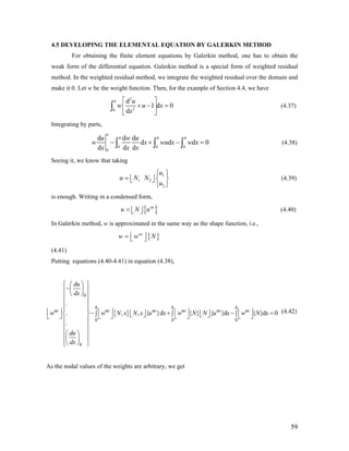 4.5 DEVELOPING THE ELEMENTAL EQUATION BY GALERKIN METHOD
For obtaining the finite element equations by Galerkin method, one has to obtain the
weak form of the differential equation. Galerkin method is a special form of weighted residual
method. In the weighted residual method, we integrate the weighted residual over the domain and
make it 0. Let w be the weight function. Then, for the example of Section 4.4, we have
2
20
d
1 d 0
d
h u
w u x
x
⎡ ⎤
+ − =⎢ ⎥
⎣ ⎦
∫ (4.37)
Integrating by parts,
0 0 0
0
d d d
d d d
d d d
h
h h hu w u
w x wu x
x x x
− + −∫ ∫ ∫ 0w x = (4.38)
Seeing it, we know that taking
1
1 2
2
u
u N N
u
⎧ ⎫
= ⎢ ⎥ ⎨ ⎬⎣ ⎦
⎩ ⎭
(4.39)
is enough. Writing in a condensed form,
{ }ne
u N u= ⎢ ⎥⎣ ⎦ (4.40)
In Galerkin method, w is approximated in the same way as the shape function, i.e.,
{ }ne
w w N⎢ ⎥= ⎣ ⎦
(4.41)
Putting equations (4.40-4.41) in equation (4.38),
{ }
0
0 0 0
.
. , , { }d { } { }d
.
h h h
ne ne ne ne ne ne
h
du
dx
w w N x N x u x w N N u x w N x
du
dx
⎧ ⎫⎛ ⎞
−⎜ ⎟⎪ ⎪
⎝ ⎠⎪ ⎪
⎪ ⎪
⎪ ⎪⎢ ⎥ ⎢ ⎥ ⎢ ⎥ ⎢ ⎥− + −⎢ ⎥ ⎢ ⎥∫ ∫ ∫⎨ ⎬ ⎣ ⎦ ⎣ ⎦⎣ ⎦ ⎣ ⎦ ⎣ ⎦ ⎣ ⎦
⎪ ⎪
⎪ ⎪
⎪ ⎪⎛ ⎞
⎜ ⎟⎪ ⎪
⎝ ⎠⎩ ⎭
{ }d 0= (4.42)
As the nodal values of the weights are arbitrary, we get
59
 