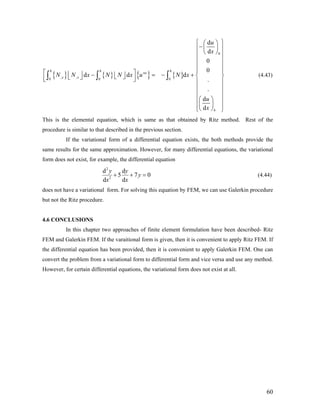 { } { } { } { }
0
, ,0 0 0
d
d
0
0
d d d
.
.
d
d
h h h
ne
x x
h
u
x
N N x N N x u N x
u
x
⎧ ⎫⎛ ⎞
−⎜ ⎟⎪ ⎪
⎝ ⎠⎪ ⎪
⎪ ⎪
⎪ ⎪
⎪ ⎪⎡ ⎤⎢ ⎥ − = − +⎢ ⎥ ⎨ ⎬⎣ ⎦⎣ ⎦⎢ ⎥⎣ ⎦ ⎪ ⎪
⎪ ⎪
⎪ ⎪
⎛ ⎞⎪ ⎪
⎜ ⎟⎪ ⎪⎝ ⎠⎩ ⎭
∫ ∫ ∫ (4.43)
This is the elemental equation, which is same as that obtained by Ritz method. Rest of the
procedure is similar to that described in the previous section.
If the variational form of a differential equation exists, the both methods provide the
same results for the same approximation. However, for many differential equations, the variational
form does not exist, for example, the differential equation
2
2
d d
5 7
d d
y y
y
x x
+ + = 0 (4.44)
does not have a variational form. For solving this equation by FEM, we can use Galerkin procedure
but not the Ritz procedure.
4.6 CONCLUSIONS
In this chapter two approaches of finite element formulation have been described- Ritz
FEM and Galerkin FEM. If the varaitional form is given, then it is convenient to apply Ritz FEM. If
the differential equation has been provided, then it is convenient to apply Galerkin FEM. One can
convert the problem from a variational form to differential form and vice versa and use any method.
However, for certain differential equations, the variational form does not exist at all.
60
 