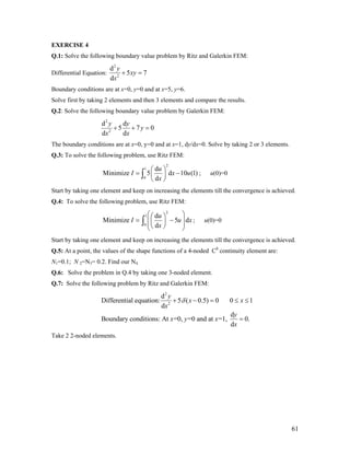EXERCISE 4
Q.1: Solve the following boundary value problem by Ritz and Galerkin FEM:
Differential Equation:
2
2
d
5 7
d
y
xy
x
+ =
Boundary conditions are at x=0, y=0 and at x=5, y=6.
Solve first by taking 2 elements and then 3 elements and compare the results.
Q.2: Solve the following boundary value problem by Galerkin FEM:
2
2
d d
5 7
d d
y y
y
x x
+ + = 0
The boundary conditions are at x=0, y=0 and at x=1, dy/dx=0. Solve by taking 2 or 3 elements.
Q.3: To solve the following problem, use Ritz FEM:
2
1
0
d
Minimize 5 d 10 (1)
d
u
I x u
x
⎛ ⎞
= −⎜ ⎟
⎝ ⎠
∫ ; u(0)=0
Start by taking one element and keep on increasing the elements till the convergence is achieved.
Q.4: To solve the following problem, use Ritz FEM:
2
1
0
d
Minimize 5 d
d
u
I u x
x
⎛ ⎞⎛ ⎞
= −⎜⎜ ⎟⎜⎝ ⎠⎝ ⎠
∫ ⎟⎟
; u(0)=0
Start by taking one element and keep on increasing the elements till the convergence is achieved.
Q.5: At a point, the values of the shape functions of a 4-noded C0
continuity element are:
N1=0.1; N 2=N3= 0.2. Find our N4.
Q.6: Solve the problem in Q.4 by taking one 3-noded element.
Q.7: Solve the following problem by Ritz and Galerkin FEM:
2
2
d
Differential equation: 5 ( 0.5) 0 0 1
d
d
Boundary conditions: At =0, =0 and at =1, 0.
d
y
x x
x
y
x y x
x
δ+ − = ≤ ≤
=
Take 2 2-noded elements.
61
 
