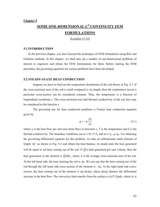 Chapter 5
SOME ONE-DIMENSIONAL C0
CONTINUITY FEM
FORMULATIONS
(Lectures 11-12)
5.1 INTRODUCTION
In the previous chapter, you have learned the techniques of FEM formulation using Ritz and
Galerkin methods. In this chapter, we shall take up a number of one-dimensional problems of
interest to engineers and obtain the FEM formulations for them. Before starting the FEM
procedure, the governing equations for various problems have been developed.
5.2 STEADY-STATE HEAT CONDUCTION
Suppose we have to find out the temperature distribution of the rod shown in Fig. 5.1. If
the cross-sectional area of the rod is small compared to its length, then the temperature across a
particular cross-section can be considered constant. Thus, the temperature is a function of
longitudinal coordinate x. The cross-sectional area and thermal conductivity of the rod also may
be considered as the function x.
The governing law for heat conduction problems is Fourier heat conduction equation
given by
T
q k
x
∂
= −
∂
(5.1)
where q is the heat flow per unit area (heat flux) in direction x, T is the temperature and k is the
thermal conductivity. The boundary conditions are at x=0, T=T0 and at x=xL, q=qR. For obtaining
the governing differential equation for this problem, we take an infinitesimal small element of
length ‘dx’ as shown in Fig. 5.2 and obtain the heat balance. In steady-state the heat generated
will be equal to net heat coming out of the rod. If is heat generated per unit volume, then the
heat generation in the element is , where A is the average cross-sectional area of the rod.
At the left hand side, the heat entering the rod is Aq. We can say that the heat coming out of the
rod through the left hand side cross-section of the element is –Aq. At the right hand side cross-
section, the heat coming out of the element is Aq+d(Aq), where d(Aq) denotes the differential
increase in the heat flow. The convective heat transfer from the surface is hc(T-Tf)pdx, where hc is
Q
dQA x
63
 