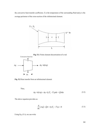 the convective heat transfer coefficient, Tf is the temperature of the surrounding fluid and p is the
average perimeter of the cross-section of the infinitesimal element.
Fig. 5.1: Finite element discretization of a rod
Convective heat loss
dx
Aq Aq +d(Aq)
Fig. 5.2 Heat transfer from an infinitesimal element
Thus,
+ d( ) - - ( ) d = dc fAq Aq Aq h T -T p x QA x (5.2)
The above equation provides us
( )
d
( )
dx
c fAq QA h T T p 0− − − = (5.3)
Using Eq. (5.1), we can write
64
 