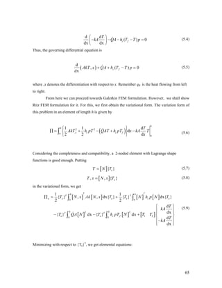 d d
( )
dx dx
c f
T
kA QA h T T p
⎛ ⎞
0− − − − =⎜ ⎟
⎝ ⎠
(5.4)
Thus, the governing differential equation is
( )
d
, ( )
dx
c fAkT x QA h T T p 0+ + − = (5.5)
where ,x denotes the differentiation with respect to x. Remember qR is the heat flowing from left
to right.
From here we can proceed towards Galerkin FEM formulation. However, we shall show
Ritz FEM formulation for it. For this, we first obtain the variational form. The variation form of
this problem in an element of length h is given by
(5.6)( )2 2
,0
0
1 1 d
d
2 2 d
h
h
x c c f
T
AkT h pT QAT h pT x kA T
x
⎧ ⎫
∏ = + − + −⎨ ⎬
⎩ ⎭
∫
Considering the completeness and compatibility, a 2-noded element with Lagrange shape
functions is good enough. Putting
[ ]{ }eT N T= (5.7)
[ ], , { eT x N x T= } (5.8)
in the variational form, we get
[ ] [ ] [ ] [ ]
[ ] [ ] [ ]
0 0
T T
1 20 0
1 1
{ } , , dx{ } { } dx{ }
2 2
d
dx
{ } dx { } dx
d
dx
T Th h
T T
e e e e c e
h h
T T
e e c f
T N x Ak N x T T N h p N T
T
kA
T QA N T h pT N T T
T
kA
∏ = +
⎧
⎪⎪ ⎪
− − + ⎨ ⎬
⎪ ⎪−
⎪ ⎪⎩ ⎭
∫ ∫
∫ ∫
⎫
⎪
(5.9)
Minimizing with respect to {Te}T
, we get elemental equations:
65
 
