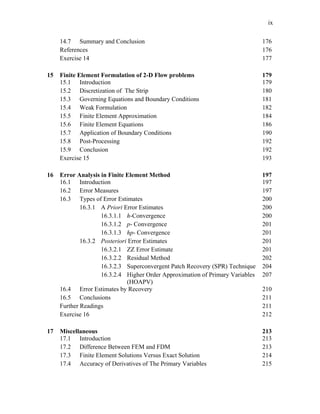 ix
14.7 Summary and Conclusion 176
References 176
Exercise 14 177
15 Finite Element Formulation of 2-D Flow problems 179
15.1 Introduction 179
15.2 Discretization of The Strip 180
15.3 Governing Equations and Boundary Conditions 181
15.4 Weak Formulation 182
15.5 Finite Element Approximation 184
15.6 Finite Element Equations 186
15.7 Application of Boundary Conditions 190
15.8 Post-Processing 192
15.9 Conclusion 192
Exercise 15 193
16 Error Analysis in Finite Element Method 197
16.1 Introduction 197
16.2 Error Measures 197
16.3 Types of Error Estimates 200
16.3.1 A Priori Error Estimates 200
16.3.1.1 h-Convergence 200
16.3.1.2 p- Convergence 201
16.3.1.3 hp- Convergence 201
16.3.2 Posteriori Error Estimates 201
16.3.2.1 ZZ Error Estimate 201
16.3.2.2 Residual Method 202
16.3.2.3 Superconvergent Patch Recovery (SPR) Technique 204
16.3.2.4 Higher Order Approximation of Primary Variables
(HOAPV)
207
16.4 Error Estimates by Recovery 210
16.5 Conclusions 211
Further Readings 211
Exercise 16 212
17 Miscellaneous 213
17.1 Introduction 213
17.2 Difference Between FEM and FDM 213
17.3 Finite Element Solutions Versus Exact Solution 214
17.4 Accuracy of Derivatives of The Primary Variables 215
 