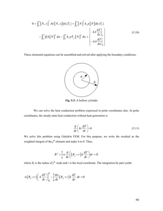 [ ] [ ] [ ] [ ]
[ ] [ ]
0 0
T T 0
0 0
0 , , dx{ } dx{
d
d
dx dx
d
dx
T Th h
e c
h h
c f
h
N x Ak N x T N h p N T
T
kA
x
QA N h pT N
T
kA
= + }e
⎧ ⎫
⎪ ⎪
⎪ ⎪
− − + ⎨ ⎬
⎪ ⎪−
⎪ ⎪⎩ ⎭
∫ ∫
∫ ∫
(5.10)
These elemental equations can be assembled and solved after applying the boundary conditions.
Fig. 5.3: A hollow cylinder
We can solve the heat conduction problem expressed in polar coordinates also. In polar
coordinates, the steady-state heat conduction without heat generation is
d d
d d
T
kr
r r
⎛ ⎞
⎜
⎝ ⎠
⎟=0 (5.11)
We solve this problem using Galerkin FEM. For this purpose, we write the residual as the
weighted integral of the jth
element and make it to 0. Thus,
( )
0
d d
d 0
d d
h
j
j
T
R w R r k r
r r
⎛ ⎞
= +∫ ⎜ ⎟
⎝ ⎠
=
where Rj is the radius of jth
node and r is the local coordinate. The integration by part yields
( ) ( )
00
d d d
d 0
d d d
h h
j j
T w T
w R r k R r k r
r r r
⎛ ⎞
+ − +∫⎜ ⎟
⎝ ⎠
=
66
 