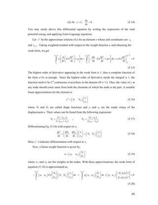 (ii) At
d
,
d
u
x L
x
0= = (5.14)
You may easily derive this differential equation by writing the expression of the total
potential energy and applying Euler-Lagrange equations.
Let e
y be the approximate solution of u for an element e whose end coordinates are ex
and 1ex + . Taking weighted residual with respect to the weight function w and obtaining the
weak form, we get
11 1
d d d d d
d d
d d d d d
ee e
ee e
xx xe e
xx x
y w y y
w EA q x EA qw x wEA
x x x x x
++ +
⎛ ⎞⎛ ⎞ ⎡ ⎤
⎜ + ⎟ = − + +⎜ ⎟ ⎢ ⎥⎜ ⎟⎜ ⎟ ⎢ ⎥⎝ ⎠ ⎣ ⎦⎝ ⎠
∫ ∫ 0
e
=
(5.15)
The highest order of derivative appearing in the weak form is 1, thus a complete function of
the form a+bx is enough. Since the highest order of derivative inside the integral is 1, the
function need to be C0
continuous everywhere in the domain (0<x<1). Thus, the value of y at
any node should come same from both the elements of which the node is the part. A suitable
linear approximation for the element is
1
1 2
2
e y
y N N
y
⎧ ⎫
= ⎢ ⎥ ⎨ ⎬⎣ ⎦
⎩ ⎭
(5.16)
where N1 and N2 are called shape functions and y1 and y2 are the nodal values of the
displacement u. Their values can be found from the following expression:
1
1 2
1 1
( ) ( )
;
( ) ( )
e
e e e e
x x x x
N N
x x x x
+
+ +
− −
= =
− + −
e
(5.17)
Differentiating Eq. (5.16) with respect to x,
1 ' '1 2
1 2
2 2
d dd
d d d
e yN Ny
N N
yx x x
1y
y
⎧ ⎫⎢ ⎥ ⎢ ⎥= =
⎧ ⎫
⎨ ⎬⎢ ⎥ ⎣ ⎦⎣ ⎦ ⎩ ⎭ ⎩ ⎭
⎨ ⎬ (5.18)
Here, ( ′ ) indicates differentiation with respect to x.
Now, a linear weight function is given by,
1
1 2
2
N
w w w
N
⎧ ⎫
= ⎢ ⎥ ⎨ ⎬⎣ ⎦
⎩ ⎭
(5.19)
where w1 and w2 are the weights at the nodes. With these approximations, the weak form of
equation (5.14) is approximated as,
1 1'
11 1 1 1 1' '
1 2 1 2 1 2 1 2'
2 22 2 2 2
( )'
d d
( )'
e e
e
e
x x e
e
x x
NN y E A y
w w EA N N x q w w x w w
y NN E
+ +
⎧ ⎫ ⎧ ⎫−⎧ ⎫⎧ ⎫⎪ ⎪ ⎪ ⎪⎢ ⎥− + +⎢ ⎥ ⎢ ⎥ ⎢ ⎥⎨ ⎬ ⎨ ⎬ ⎨ ⎬ ⎨ ⎬⎣ ⎦ ⎣ ⎦ ⎣ ⎦⎣ ⎦
⎩ ⎭ ⎩ ⎭⎪ ⎪ ⎪ ⎪⎩ ⎭ ⎩ ⎭
∫ ∫ 0
A y
=
(5.20)
69
 