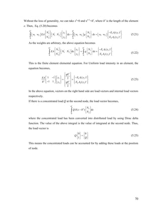 Without the loss of generality, we can take xe
=0 and xe+1
=he
, where he
is the length of the element
e. Then, Eq. (5.20) becomes
'
1 1 1 1 1' '
1 2 1 2 1 2 1 2'
22 2 2 20 0
( )'
d d
( )'
e e
h h
N y N E A
w w EA N N x w w q x w w
NN y E A
⎧ ⎫ ⎧ ⎫ ⎧ ⎫−⎧ ⎫⎪ ⎪ ⎪ ⎪ ⎪ ⎪⎢ ⎥ − =⎢ ⎥ ⎢ ⎥ ⎢ ⎥⎨ ⎬ ⎨ ⎬ ⎨ ⎬ ⎨ ⎬⎣ ⎦ ⎣ ⎦ ⎣ ⎦⎣ ⎦
⎩ ⎭⎪ ⎪ ⎪ ⎪ ⎪ ⎪⎩ ⎭ ⎩ ⎭ ⎩ ⎭
∫ ∫
1
2
y
y
1 1
2 2
y
y
(5.21)
As the weights are arbitrary, the above equation becomes
'
1 1 1 1' '
1 2'
22 2 20 0
( )'
d d
( )'
e e
h h
N y N E A
EA N N x q x
NN y E A
⎧ ⎫ ⎧ ⎫ ⎧ ⎫−⎧ ⎫⎪ ⎪ ⎪ ⎪ ⎪ ⎪⎢ ⎥ = +⎨ ⎬ ⎨ ⎬ ⎨ ⎬ ⎨ ⎬⎣ ⎦
⎩ ⎭⎪ ⎪ ⎪ ⎪ ⎪ ⎪⎩ ⎭ ⎩ ⎭ ⎩ ⎭
∫ ∫ (5.22)
This is the finite element elemental equation. For Uniform load intensity in an element, the
equation becomes,
1 1
2 2 2
( )'1 1 2
1 1 ( )'
2
e
e e
qh
y E AEA
h y E Aqh
⎧ ⎫
⎪ ⎪⎧ ⎫ ⎧ ⎫−−⎡ ⎤ ⎪ ⎪ ⎪ ⎪ ⎪ ⎪
= +⎨ ⎬ ⎨ ⎬ ⎨ ⎬⎢ ⎥−⎣ ⎦ ⎪ ⎪ ⎪ ⎪⎪ ⎪⎩ ⎭ ⎩ ⎭
⎪ ⎪⎩ ⎭
1 1
2
y
y
d
(5.23)
In the above equation, vectors on the right hand side are load vectors and internal load vectors
respectively.
If there is a concentrated load Q at the second node, the load vector becomes,
1
20
( )
e
h
e N
Q x h x
N
δ
⎧ ⎫
− ⎨ ⎬
⎩ ⎭
∫ (5.24)
where the concentrated load has been converted into distributed load by using Dirac delta
function. The value of the above integral is the value of integrand at the second node. Thus,
the load vector is
0 0
1
Q
Q
⎧ ⎫ ⎧ ⎫
=⎨ ⎬ ⎨ ⎬
⎩ ⎭ ⎩ ⎭
(5.25)
This means the concentrated loads can be accounted for by adding these loads at the position
of node.
70
 