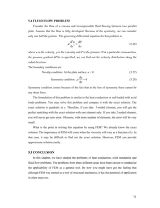 5.4 FLUID FLOW PROBLEM
Consider the flow of a viscous and incompressible fluid flowing between two parallel
plate. Assume that the flow is fully developed. Because of the symmetry, we can consider
only one half the portion. The governing differential equation for this problem is
2
2
d d
d d
u P
y x
μ = (5.26)
where u is the velocity, μ is the viscosity and P is the pressure. If at a particular cross-section,
the pressure gradient dP/dx is specified, we can find out the velocity distribution along the
radial direction.
The boundary conditions are:
No-slip condition: At the plate surface, u = 0 (5.27)
Symmetry condition:
d
d
u
y
μ = 0 (5.28)
Symmetry condition comes because of the fact that at the line of symmetry there cannot be
any shear force.
The formulation of this problem is similar to the heat conduction or rod loaded with axial
loads problems. You may solve this problem and compare it with the exact solution. The
exact solution is quadratic in y. Therefore, if you take 3-noded element, you will get the
perfect matching with the exact solution with one element only. If you take 2-noded element,
you will never get zero error. Ofcourse, with more number of elements, the error will be very
small.
What is the point in solving this equation by using FEM? We already know the exact
solution. The importance of FEM will come when the viscosity will vary as a function of y. In
that case, it may be difficult to find out the exact solution. However, FEM can provide
approximate solution easily.
5.5 CONCLUSION
In this chapter, we have studied the problems of heat conduction, solid mechanics and
fluid flow problems. The problems from three different areas have been chosen to emphasize
the applicability of FEM as a general tool. By now you might have got the feeling that
although FEM was started as a tool of structural mechanics, it has the potential of application
in other areas too.
71
 
