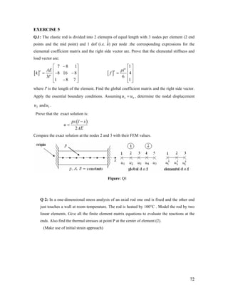 EXERCISE 5
Q.1: The elastic rod is divided into 2 elements of equal length with 3 nodes per element (2 end
points and the mid point) and 1 dof (i.e. u) per node .the corresponding expressions for the
elemental coefficient matrix and the right side vector are. Prove that the elemental stiffness and
load vector are:
[ ]
7 8 1
8 16 8
3
1 8 7
e
e
AE
k
l
−⎡ ⎤
⎢= − −⎢
⎢ ⎥−⎣ ⎦
⎥
⎥ [ ]
e
1
4
6
1
e pl
f
⎡ ⎤
⎢ ⎥= ⎢ ⎥
⎢ ⎥⎣ ⎦
where le
is the length of the element. Find the global coefficient matrix and the right side vector.
Apply the essential boundary conditions. Assuming 2u u4= , determine the nodal displacement
and .2u 3u
Prove that the exact solution is:
( )
2
px l x
u
AE
−
=
Compare the exact solution at the nodes 2 and 3 with their FEM values.
Figure: Q1
Q 2: In a one-dimensional stress analysis of an axial rod one end is fixed and the other end
just touches a wall at room temperature. The rod is heated by 100°C . Model the rod by two
linear elements. Give all the finite element matrix equations to evaluate the reactions at the
ends. Also find the thermal stresses at point P at the center of element (2).
(Make use of initial strain approach)
72
 