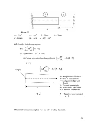 Figure: Q2
A1 = 2 cm2
A2 = 1 cm2
l1 = 50 cm l2 = 50 cm
E = 200 GPa ΔT = 100°C α = 17.3 × 10-6
Q.3: Consider the following problem:
D.E:
d d
= 0;
dx dx
T
kA r
⎛ ⎞
+⎜ ⎟
⎝ ⎠
B.C.: (i) Essential: T = T *
at x = 0,
(ii) Natural (convection boundary condition): ( )
d
= - -
dx
0
T
kA hA T T
⎛ ⎞
⎜ ⎟
⎝ ⎠
at x = l.
( )
d
= - -
dx
0
T
kA hA T T
⎛ ⎞
⎜ ⎟
⎝ ⎠
x
Origin
T = Temperature difference
A = area of cross section
r = heat generated per unit
length
k = Thermal conductivity
h = heat transfer coefficient
T0 = Ambient temperature
T *
= Specified temperature at
x = 0.
l
Fig.Q3
Obtain FEM formulation using Ritz FEM and solve by taking 2 elements.
73
 