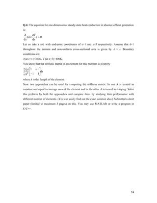 Q.4: The equation for one-dimensional steady-state heat conduction in absence of heat generation
is:
d d
( )
d d
T
kA
x x
= 0
Let us take a rod with end-point coordinates of x=1 and x=3 respectively. Assume that k=1
throughout the domain and non-uniform cross-sectional area is given by A = x. Boundary
conditions are:
T(at x=1)=300K, T (at x=3)=400K.
You know that the stiffness matrix of an element for this problem is given by
2
0
1 1
d
1 1
h kA
x
h
−⎡ ⎤
∫ ⎢ ⎥−⎣ ⎦
where h is the length of the element.
Now two approaches can be used for computing the stiffness matrix. In one A is treated as
constant and equal to average area of the element and in the other A is treated as varying. Solve
this problem by both the approaches and compare them by studying their performance with
different number of elements. (You can easily find out the exact solution also.) Submitted a short
paper (limited to maximum 3 pages) on this. You may use MATLAB or write a program in
C/C++.
74
 