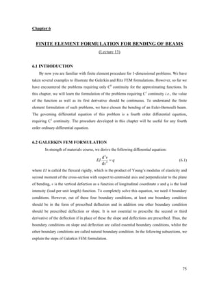 Chapter 6
FINITE ELEMENT FORMULATION FOR BENDING OF BEAMS
(Lecture 13)
6.1 INTRODUCTION
By now you are familiar with finite element procedure for 1-dimensional problems. We have
taken several examples to illustrate the Galerkin and Ritz FEM formulations. However, so far we
have encountered the problems requiring only C0
continuity for the approximating functions. In
this chapter, we will learn the formulation of the problems requiring C1
continuity i.e., the value
of the function as well as its first derivative should be continuous. To understand the finite
element formulation of such problems, we have chosen the bending of an Euler-Bernoulli beam.
The governing differential equation of this problem is a fourth order differential equation,
requiring C1
continuity. The procedure developed in this chapter will be useful for any fourth
order ordinary differential equation.
6.2 GALERKIN FEM FORMULATION
In strength of materials course, we derive the following differential equation:
4
4
d
d
v
EI q
x
= (6.1)
where EI is called the flexural rigidly, which is the product of Young’s modulus of elasticity and
second moment of the cross-section with respect to centroidal axis and perpendicular to the plane
of bending, v is the vertical defection as a function of longitudinal coordinate x and q is the load
intensity (load per unit length) function. To completely solve this equation, we need 4 boundary
conditions. However, out of these four boundary conditions, at least one boundary condition
should be in the form of prescribed deflection and in addition one other boundary condition
should be prescribed deflection or slope. It is not essential to prescribe the second or third
derivative of the deflection if in place of these the slope and deflections are prescribed. Thus, the
boundary conditions on slope and deflection are called essential boundary conditions, whilst the
other boundary conditions are called natural boundary condition. In the following subsections, we
explain the steps of Galerkin FEM formulation.
75
 