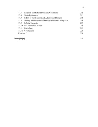 x
17.5 Essential and Natural Boundary Conditions 215
17.6 Mesh Refinement 215
17.7 Effect of The Geometry of A Particular Element 216
17.8 Solving The Problems of Fracture Mechanics using FEM 216
17.9 Infinite Elements 217
17.10 Ill-Conditioned System 218
17.11 Patch Test 219
17.12 Conclusions 220
Exercise 17 220
Bibliography 221
 